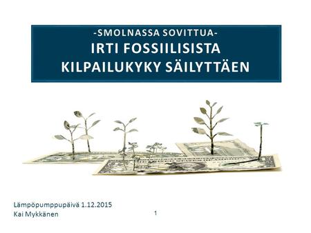 1 -SMOLNASSA SOVITTUA- IRTI FOSSIILISISTA KILPAILUKYKY SÄILYTTÄEN Lämpöpumppupäivä 1.12.2015 Kai Mykkänen.