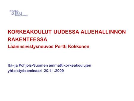 KORKEAKOULUT UUDESSA ALUEHALLINNON RAKENTEESSA Lääninsivistysneuvos Pertti Kokkonen Itä- ja Pohjois-Suomen ammattikorkeakoulujen yhteistyöseminaari 20.11.2009.