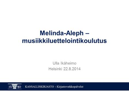 KANSALLISKIRJASTO - Kirjastoverkkopalvelut Melinda-Aleph – musiikkiluettelointikoulutus Ulla Ikäheimo Helsinki 22.8.2014.