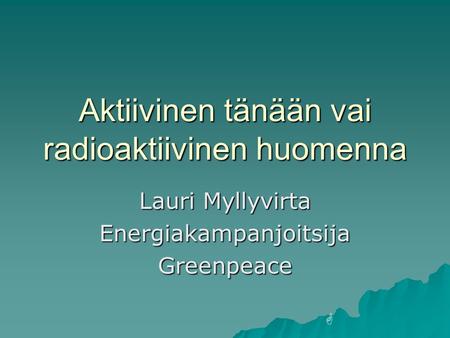 Aktiivinen tänään vai radioaktiivinen huomenna Lauri Myllyvirta EnergiakampanjoitsijaGreenpeace G.