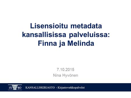 KANSALLISKIRJASTO - Kirjastoverkkopalvelut Lisensioitu metadata kansallisissa palveluissa: Finna ja Melinda 7.10.2015 Nina Hyvönen.