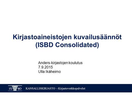 KANSALLISKIRJASTO - Kirjastoverkkopalvelut Kirjastoaineistojen kuvailusäännöt (ISBD Consolidated) Anders-kirjastojen koulutus 7.9.2015 Ulla Ikäheimo.