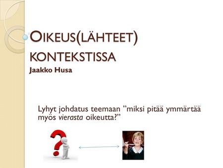 O IKEUS ( LÄHTEET ) KONTEKSTISSA Jaakko Husa Lyhyt johdatus teemaan ”miksi pitää ymmärtää myös vierasta oikeutta?”