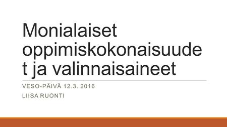 Monialaiset oppimiskokonaisuude t ja valinnaisaineet VESO-PÄIVÄ 12.3. 2016 LIISA RUONTI.