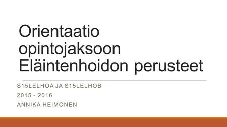 Orientaatio opintojaksoon Eläintenhoidon perusteet S15LELHOA JA S15LELHOB 2015 - 2016 ANNIKA HEIMONEN.