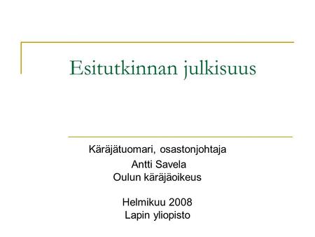 Esitutkinnan julkisuus Käräjätuomari, osastonjohtaja Antti Savela Oulun käräjäoikeus Helmikuu 2008 Lapin yliopisto.