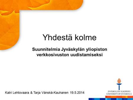 Yhdestä kolme Suunnitelmia Jyväskylän yliopiston verkkosivuston uudistamiseksi Katri Lehtovaara & Tarja Vänskä-Kauhanen 19.5.2014.