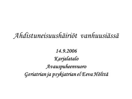 Ahdistuneisuushäiriöt vanhuusiässä 14.9.2006 Karjalatalo Avauspuheenvuoro Geriatrian ja psykiatrian el Eeva Hölttä.