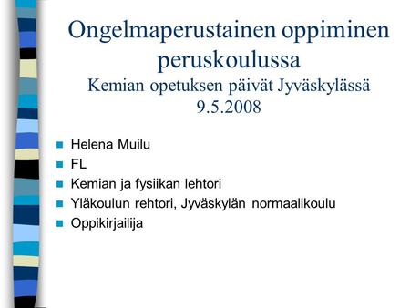 Ongelmaperustainen oppiminen peruskoulussa Kemian opetuksen päivät Jyväskylässä 9.5.2008 Helena Muilu FL Kemian ja fysiikan lehtori Yläkoulun rehtori,