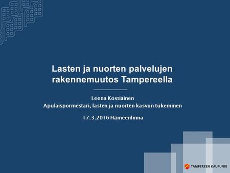 Lasten ja nuorten palvelujen rakennemuutos Tampereella Leena Kostiainen Apulaispormestari, lasten ja nuorten kasvun tukeminen 17.3.2016 Hämeenlinna.