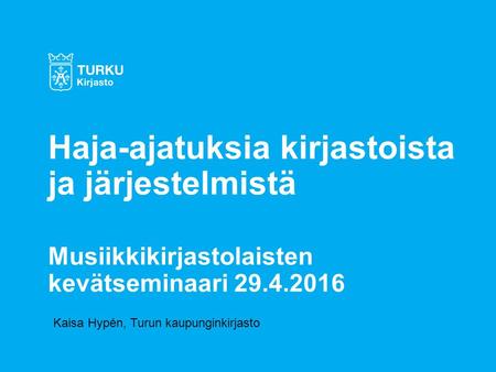 Kaisa Hypén, Turun kaupunginkirjasto Haja-ajatuksia kirjastoista ja järjestelmistä Musiikkikirjastolaisten kevätseminaari 29.4.2016.