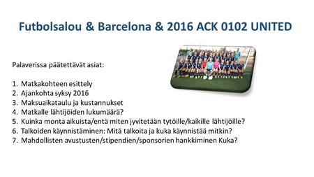 Futbolsalou & Barcelona & 2016 ACK 0102 UNITED Palaverissa päätettävät asiat: 1.Matkakohteen esittely 2.Ajankohta syksy 2016 3.Maksuaikataulu ja kustannukset.