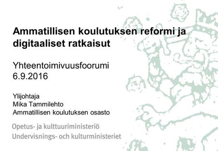 Ammatillisen koulutuksen reformi ja digitaaliset ratkaisut Yhteentoimivuusfoorumi 6.9.2016 Ylijohtaja Mika Tammilehto Ammatillisen koulutuksen osasto.
