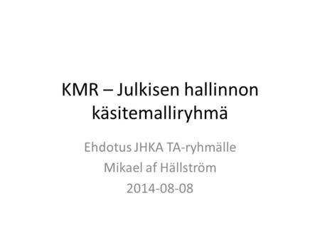 KMR – Julkisen hallinnon käsitemalliryhmä Ehdotus JHKA TA-ryhmälle Mikael af Hällström 2014-08-08.