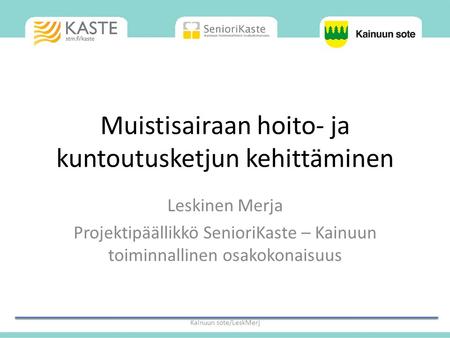 Muistisairaan hoito- ja kuntoutusketjun kehittäminen Leskinen Merja Projektipäällikkö SenioriKaste – Kainuun toiminnallinen osakokonaisuus Kainuun sote/LeskMerj.