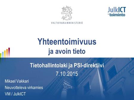 Yhteentoimivuus ja avoin tieto Tietohallintolaki ja PSI-direktiivi 7.10.2015 Mikael Vakkari Neuvotteleva virkamies VM / JulkICT.