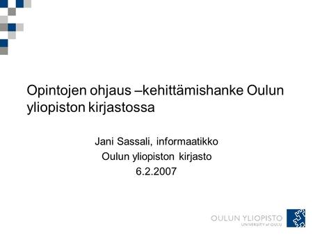 Opintojen ohjaus –kehittämishanke Oulun yliopiston kirjastossa Jani Sassali, informaatikko Oulun yliopiston kirjasto 6.2.2007.
