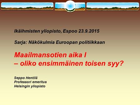 Ikäihmisten yliopisto, Espoo 23.9.2015 Sarja: Näkökulmia Euroopan politiikkaan Maailmansotien aika I – oliko ensimmäinen toisen syy? Seppo Hentilä Professori.