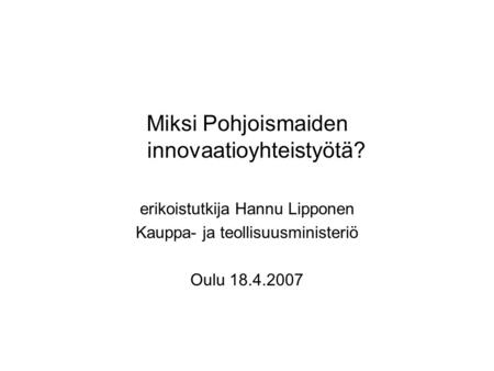 Miksi Pohjoismaiden innovaatioyhteistyötä? erikoistutkija Hannu Lipponen Kauppa- ja teollisuusministeriö Oulu 18.4.2007.