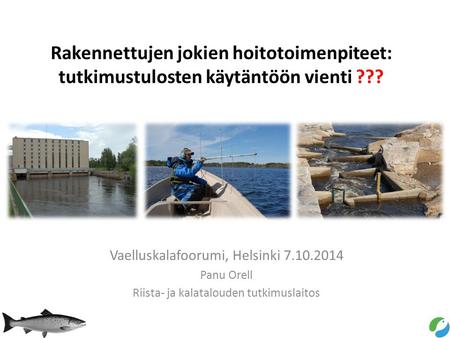 Rakennettujen jokien hoitotoimenpiteet: tutkimustulosten käytäntöön vienti ??? Vaelluskalafoorumi, Helsinki 7.10.2014 Panu Orell Riista- ja kalatalouden.