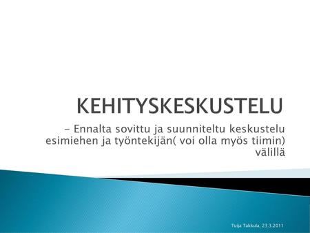 KEHITYSKESKUSTELU - Ennalta sovittu ja suunniteltu keskustelu esimiehen ja työntekijän( voi olla myös tiimin) välillä Tuija Takkula, 23.3.2011.