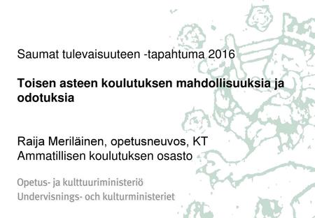 Saumat tulevaisuuteen -tapahtuma 2016 Toisen asteen koulutuksen mahdollisuuksia ja odotuksia Raija Meriläinen, opetusneuvos, KT Ammatillisen koulutuksen.