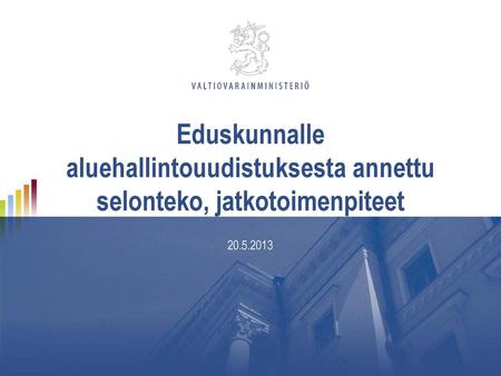 Eduskunnalle aluehallintouudistuksesta annettu selonteko, jatkotoimenpiteet 20.5.2013.