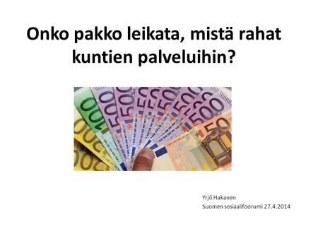 Onko pakko leikata, mistä rahat kuntien palveluihin? Yrjö Hakanen Suomen sosiaalifoorumi 27.4.2014.
