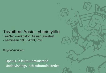 Tavoitteet Aasia –yhteistyölle TraiNet –verkoston Aasian askeleet - seminaari 19.3.2013, Pori Birgitta Vuorinen.
