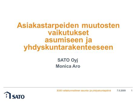 XXXI valtakunnallinen asunto- ja yhdyskuntapäivä7.5.20091 Asiakastarpeiden muutosten vaikutukset asumiseen ja yhdyskuntarakenteeseen SATO Oyj Monica Aro.