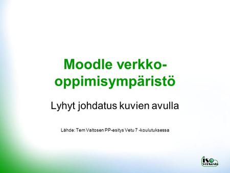 Moodle verkko- oppimisympäristö Lyhyt johdatus kuvien avulla Lähde: Tem Valtosen PP-esitys Vetu 7 -koulutuksessa.