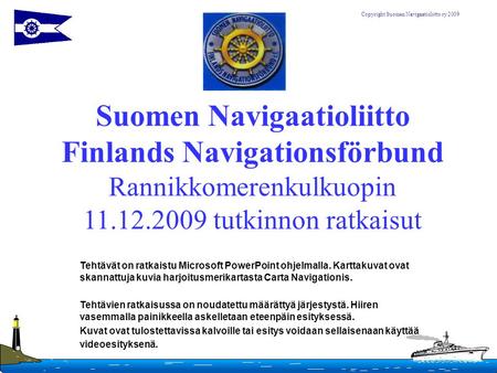 Suomen Navigaatioliitto Finlands Navigationsförbund Rannikkomerenkulkuopin 11.12.2009 tutkinnon ratkaisut Tehtävät on ratkaistu Microsoft PowerPoint ohjelmalla.