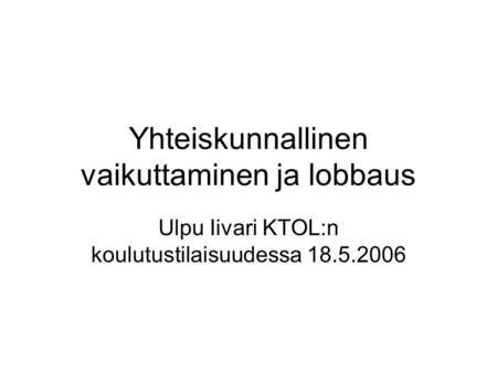 Yhteiskunnallinen vaikuttaminen ja lobbaus Ulpu Iivari KTOL:n koulutustilaisuudessa 18.5.2006.