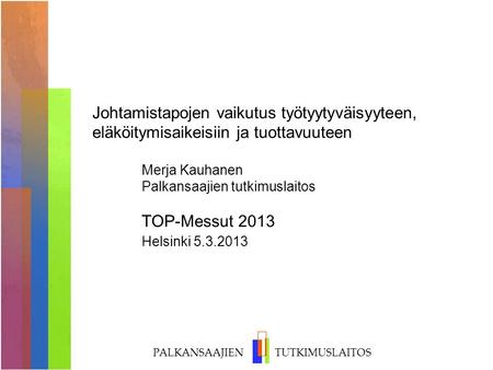 Johtamistapojen vaikutus työtyytyväisyyteen, eläköitymisaikeisiin ja tuottavuuteen 	Merja Kauhanen 	Palkansaajien tutkimuslaitos 	TOP-Messut 2013.