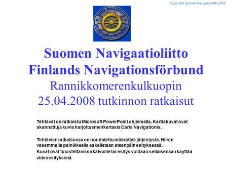 Suomen Navigaatioliitto Finlands Navigationsförbund Rannikkomerenkulkuopin 25.04.2008 tutkinnon ratkaisut Tehtävät on ratkaistu Microsoft PowerPoint ohjelmalla.