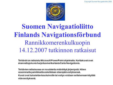 Suomen Navigaatioliitto Finlands Navigationsförbund Rannikkomerenkulkuopin 14.12.2007 tutkinnon ratkaisut Tehtävät on ratkaistu Microsoft PowerPoint ohjelmalla.