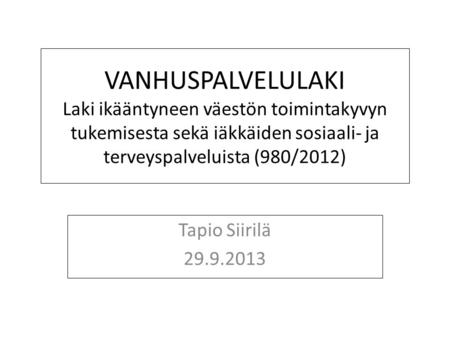 VANHUSPALVELULAKI Laki ikääntyneen väestön toimintakyvyn tukemisesta sekä iäkkäiden sosiaali- ja terveyspalveluista (980/2012) Tapio Siirilä 29.9.2013.