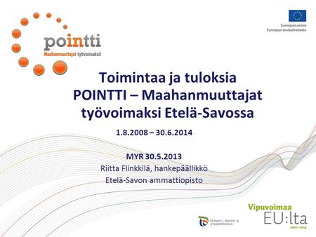 Toimintaa ja tuloksia POINTTI – Maahanmuuttajat työvoimaksi Etelä-Savossa 1.8.2008 – 30.6.2014 MYR 30.5.2013 Riitta Flinkkilä, hankepäällikkö Etelä-Savon.
