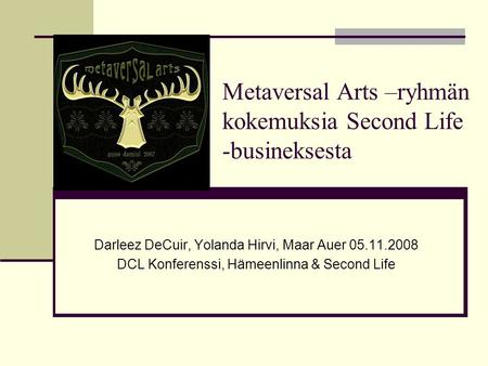 Metaversal Arts –ryhmän kokemuksia Second Life -busineksesta Darleez DeCuir, Yolanda Hirvi, Maar Auer 05.11.2008 DCL Konferenssi, Hämeenlinna & Second.