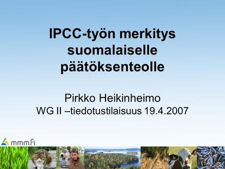 IPCC-työn merkitys suomalaiselle päätöksenteolle Pirkko Heikinheimo WG II –tiedotustilaisuus 19.4.2007.