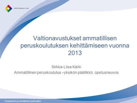Osaamisen ja sivistyksen parhaaksi Valtionavustukset ammatillisen peruskoulutuksen kehittämiseen vuonna 2013 Sirkka-Liisa Kärki Ammatillinen peruskoulutus.