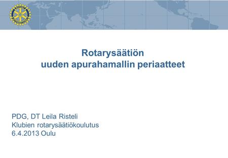 Rotarysäätiön uuden apurahamallin periaatteet PDG, DT Leila Risteli Klubien rotarysäätiökoulutus 6.4.2013 Oulu.