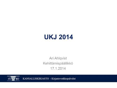 KANSALLISKIRJASTO - Kirjastoverkkopalvelut UKJ 2014 Ari Ahlqvist Kehittämispäällikkö 17.1.2014.