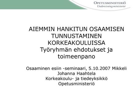 AIEMMIN HANKITUN OSAAMISEN TUNNUSTAMINEN KORKEAKOULUISSA Työryhmän ehdotukset ja toimeenpano Osaaminen esiin -seminaari, 5.10.2007 Mikkeli Johanna Haahtela.