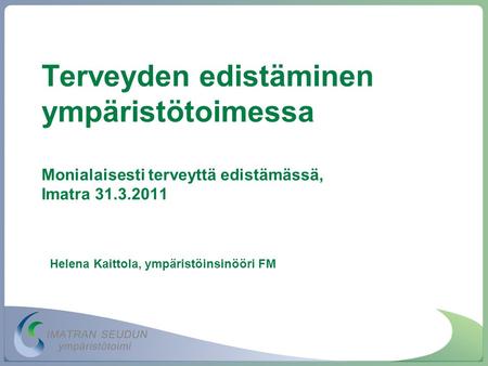 Terveyden edistäminen ympäristötoimessa Monialaisesti terveyttä edistämässä, Imatra 31.3.2011 Helena Kaittola, ympäristöinsinööri FM.