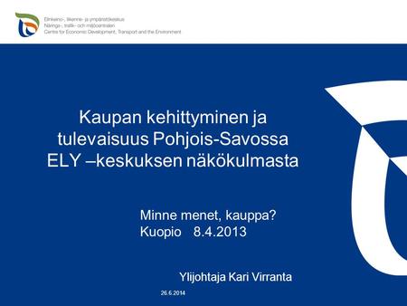 Kaupan kehittyminen ja tulevaisuus Pohjois-Savossa ELY –keskuksen näkökulmasta Minne menet, kauppa? Kuopio 8.4.2013 Ylijohtaja Kari Virranta 26.6.2014.
