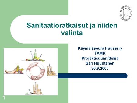 1 Sanitaatioratkaisut ja niiden valinta Käymäläseura Huussi ry TAMK Projektisuunnittelija Sari Huuhtanen 30.9.2005.