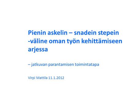 Pienin askelin – snadein stepein -väline oman työn kehittämiseen arjessa – jatkuvan parantamisen toimintatapa Virpi Mattila 11.1.2012.