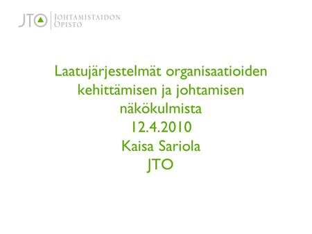 Laatujärjestelmät organisaatioiden kehittämisen ja johtamisen näkökulmista 12.4.2010 Kaisa Sariola JTO.