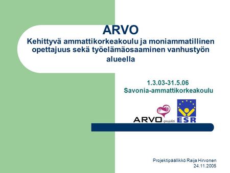 Projektipäällikkö Raija Hirvonen 24.11.2005 ARVO Kehittyvä ammattikorkeakoulu ja moniammatillinen opettajuus sekä työelämäosaaminen vanhustyön alueella.